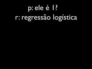 p: ele é 1?
r: regressão logística
 