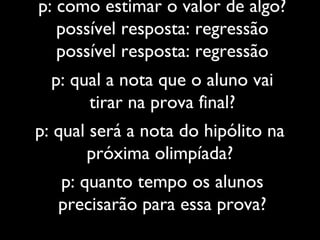 p: como estimar o valor de algo?
possível resposta: regressão
possível resposta: regressão
p: quanto tempo os alunos
precisarão para essa prova?
p: qual a nota que o aluno vai
tirar na prova final?
p: qual será a nota do hipólito na
próxima olimpíada?
 