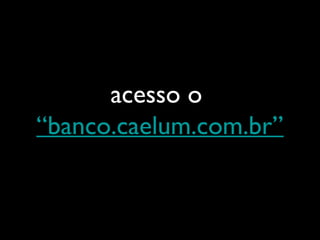 acesso o
“banco.caelum.com.br”
 