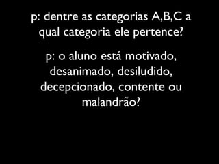 p: dentre as categorias A,B,C a
qual categoria ele pertence?
p: o aluno está motivado,
desanimado, desiludido,
decepcionado, contente ou
malandrão?
 
