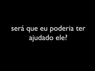 será que eu poderia ter
ajudado ele?
 