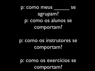 p: como meus _____ se
agrupam?
p: como os alunos se
comportam?
p: como os instrutores se
comportam?
p: como os exercícios se
comportam?
 