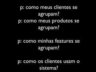 p: como meus clientes se
agrupam?
p: como meus produtos se
agrupam?
p: como minhas features se
agrupam?
p: como os clientes usam o
sistema?
 