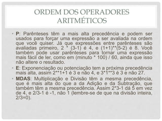 ORDEM DOS OPERADORES
ARITMÉTICOS
• P: Parênteses têm a mais alta precedência e podem ser
usados para forçar uma expressão a ser avaliada na ordem
que você quiser. Já que expressões entre parênteses são
avaliadas primeiro, 2 * (3-1) é 4, e (1+1)**(5-2) é 8. Você
também pode usar parênteses para tornar uma expressão
mais fácil de ler, como em (minuto * 100) / 60, ainda que isso
não altere o resultado.
• E: Exponenciação ou potenciação tem a próxima precedência
mais alta, assim 2**1+1 é 3 e não 4, e 3*1**3 é 3 e não 27.
• MDAS: Multiplicação e Divisão têm a mesma precedência,
que é mais alta do que a da Adição e da Subtração, que
também têm a mesma precedência. Assim 2*3-1 dá 5 em vez
de 4, e 2/3-1 é -1, não 1 (lembre-se de que na divisão inteira,
2/3=0).
 