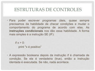 ESTRUTURAS DE CONTROLES
• Para poder escrever programas úteis, quase sempre
precisamos da habilidade de checar condições e mudar o
comportamento do programa de acordo com elas. As
instruções condicionais nos dão essa habilidade. A forma
mais simples é a instrução SE (IF):
if x > 0:
print "x é positivo”
• A expressão booleana depois da instrução if é chamada de
condição. Se ela é verdadeira (true), então a instrução
identada é executada. Se não, nada acontece.
 