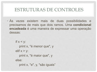 ESTRUTURAS DE CONTROLES
• Às vezes existem mais de duas possibilidades e
precisamos de mais que dois ramos. Uma condicional
encadeada é uma maneira de expressar uma operação
dessas:
if x < y:
print x, "é menor que", y
elif x > y:
print x, "é maior que", y
else:
print x, "e", y, "são iguais”
 
