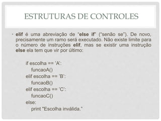 ESTRUTURAS DE CONTROLES
• elif é uma abreviação de “else if” (“senão se”). De novo,
precisamente um ramo será executado. Não existe limite para
o número de instruções elif, mas se existir uma instrução
else ela tem que vir por último:
if escolha == ’A’:
funcaoA()
elif escolha == ’B’:
funcaoB()
elif escolha == ’C’:
funcaoC()
else:
print "Escolha inválida.”
 
