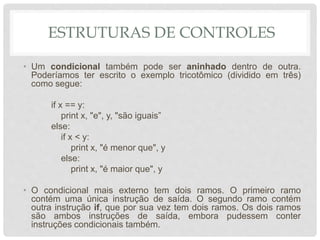 ESTRUTURAS DE CONTROLES
• Um condicional também pode ser aninhado dentro de outra.
Poderíamos ter escrito o exemplo tricotômico (dividido em três)
como segue:
if x == y:
print x, "e", y, "são iguais”
else:
if x < y:
print x, "é menor que", y
else:
print x, "é maior que", y
• O condicional mais externo tem dois ramos. O primeiro ramo
contém uma única instrução de saída. O segundo ramo contém
outra instrução if, que por sua vez tem dois ramos. Os dois ramos
são ambos instruções de saída, embora pudessem conter
instruções condicionais também.
 