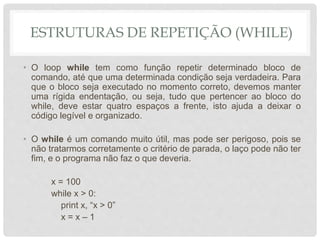 ESTRUTURAS DE REPETIÇÃO (WHILE)
• O loop while tem como função repetir determinado bloco de
comando, até que uma determinada condição seja verdadeira. Para
que o bloco seja executado no momento correto, devemos manter
uma rígida endentação, ou seja, tudo que pertencer ao bloco do
while, deve estar quatro espaços a frente, isto ajuda a deixar o
código legível e organizado.
• O while é um comando muito útil, mas pode ser perigoso, pois se
não tratarmos corretamente o critério de parada, o laço pode não ter
fim, e o programa não faz o que deveria.
x = 100
while x > 0:
print x, “x > 0”
x = x – 1
 
