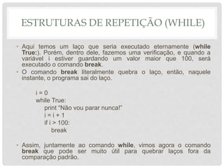 ESTRUTURAS DE REPETIÇÃO (WHILE)
• Aqui temos um laço que seria executado eternamente (while
True:). Porém, dentro dele, fazemos uma verificação, e quando a
variável i estiver guardando um valor maior que 100, será
executado o comando break.
• O comando break literalmente quebra o laço, então, naquele
instante, o programa sai do laço.
i = 0
while True:
print “Não vou parar nunca!”
i = i + 1
if i > 100:
break
• Assim, juntamente ao comando while, vimos agora o comando
break que pode ser muito útil para quebrar laços fora da
comparação padrão.
 