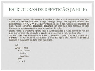 ESTRUTURAS DE REPETIÇÃO (WHILE)
• No exemplo abaixo, inicialmente i recebe o valor 0, e é comparado com 100.
Como 0 é menor que 100, o laço começa. Logo em seguida, temos uma
comparação: if 1 % 2 == 0:, aqui verificamos se i é par. Caso i seja múltiplo de
dois, há um comando continue. continue faz com que esta iteração do laço
termine e o programa passe para a próxima iteração.
• Desta forma, o programa ignora tudo o que está após o if. No caso de i não ser
par, o programa não executa o continue, e imprime o valor de i na tela.
• Se um continue estivesse fora do if, sempre o programa executaria este
continue, e nunca seria executado o que há após ele. Assim, o continue
controla a execução do laço sem quebrá-lo.
i=0
while i < 100:
if i % 2 == 0:
i = i + 1
continue
print i
i = i + 1
 