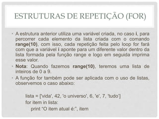 ESTRUTURAS DE REPETIÇÃO (FOR)
• A estrutura anterior utiliza uma variável criada, no caso i, para
percorrer cada elemento da lista criada com o comando
range(10), com isso, cada repetição feita pelo loop for fará
com que a variável i aponte para um diferente valor dentro da
lista formada pela função range e logo em seguida imprima
esse valor.
• Nota: Quando fazemos range(10), teremos uma lista de
inteiros de 0 a 9.
• A função for também pode ser aplicada com o uso de listas,
observemos o caso abaixo:
lista = ['vida', 42, 'o universo', 6, 'e', 7, 'tudo’]
for item in lista:
print “O item atual é:”, item
 