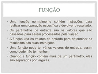 FUNÇÃO
• Uma função normalmente contém instruções para
realizar uma operação específica e devolver o resultado.
• Os parâmetros de entrada são os valores que são
passados para serem processados pela função.
• A função usa os valores de entrada para determinar os
resultados das suas instruções.
• Uma função pode ter vários valores de entrada, assim
como pode não ter nenhum.
• Quando a função contém mais de um parâmetro, eles
são separados por vírgulas.
 