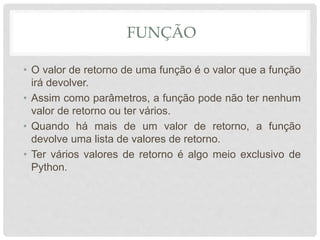 FUNÇÃO
• O valor de retorno de uma função é o valor que a função
irá devolver.
• Assim como parâmetros, a função pode não ter nenhum
valor de retorno ou ter vários.
• Quando há mais de um valor de retorno, a função
devolve uma lista de valores de retorno.
• Ter vários valores de retorno é algo meio exclusivo de
Python.
 