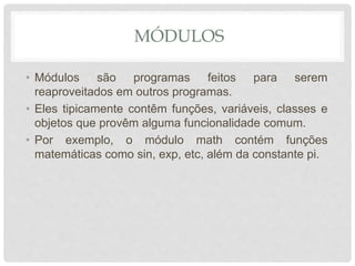 MÓDULOS
• Módulos são programas feitos para serem
reaproveitados em outros programas.
• Eles tipicamente contêm funções, variáveis, classes e
objetos que provêm alguma funcionalidade comum.
• Por exemplo, o módulo math contém funções
matemáticas como sin, exp, etc, além da constante pi.
 