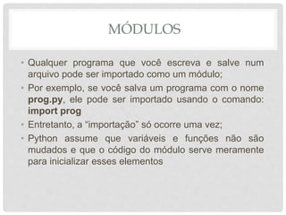 MÓDULOS
• Qualquer programa que você escreva e salve num
arquivo pode ser importado como um módulo;
• Por exemplo, se você salva um programa com o nome
prog.py, ele pode ser importado usando o comando:
import prog
• Entretanto, a “importação” só ocorre uma vez;
• Python assume que variáveis e funções não são
mudados e que o código do módulo serve meramente
para inicializar esses elementos
 