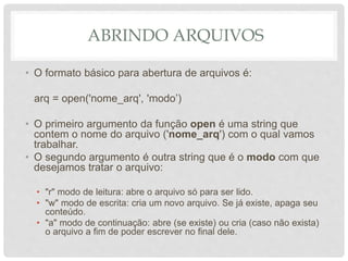 ABRINDO ARQUIVOS
• O formato básico para abertura de arquivos é:
arq = open('nome_arq', 'modo’)
• O primeiro argumento da função open é uma string que
contem o nome do arquivo ('nome_arq') com o qual vamos
trabalhar.
• O segundo argumento é outra string que é o modo com que
desejamos tratar o arquivo:
• "r" modo de leitura: abre o arquivo só para ser lido.
• "w" modo de escrita: cria um novo arquivo. Se já existe, apaga seu
conteúdo.
• "a" modo de continuação: abre (se existe) ou cria (caso não exista)
o arquivo a fim de poder escrever no final dele.
 