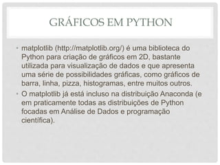 GRÁFICOS EM PYTHON
• matplotlib (http://matplotlib.org/) é uma biblioteca do
Python para criação de gráficos em 2D, bastante
utilizada para visualização de dados e que apresenta
uma série de possibilidades gráficas, como gráficos de
barra, linha, pizza, histogramas, entre muitos outros.
• O matplotlib já está incluso na distribuição Anaconda (e
em praticamente todas as distribuições de Python
focadas em Análise de Dados e programação
científica).
 