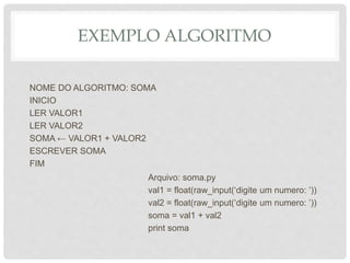 EXEMPLO ALGORITMO
NOME DO ALGORITMO: SOMA
INICIO
LER VALOR1
LER VALOR2
SOMA ← VALOR1 + VALOR2
ESCREVER SOMA
FIM
Arquivo: soma.py
val1 = float(raw_input(‘digite um numero: ’))
val2 = float(raw_input(‘digite um numero: ’))
soma = val1 + val2
print soma
 