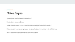 Naive Bayes
Algoritmo de machine learn probabilístico;
É baseado no teorema Bayes;
Trata cada variável de forma condicionalmente independentes uma da outra;
Podem ser extremamente rápidos, se comparados a outros métodos mais soﬁsticados;
Muito usado em processamento de linguagem natural.
 