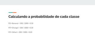 Calculando a probabilidade de cada classe
P(Y=Banana) = 500 / 1000 = 0.50
P(Y=Orange) = 300 / 1000 = 0.30
P(Y=Other) = 200 / 1000 = 0.20
 
