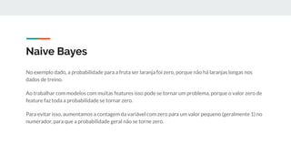 Naive Bayes
No exemplo dado, a probabilidade para a fruta ser laranja foi zero, porque não há laranjas longas nos
dados de treino.
Ao trabalhar com modelos com muitas features isso pode se tornar um problema, porque o valor zero de
feature faz toda a probabilidade se tornar zero.
Para evitar isso, aumentamos a contagem da variável com zero para um valor pequeno (geralmente 1) no
numerador, para que a probabilidade geral não se torne zero.
 
