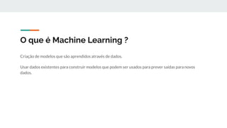 O que é Machine Learning ?
Criação de modelos que são aprendidos através de dados.
Usar dados existentes para construir modelos que podem ser usados para prever saídas para novos
dados.
 