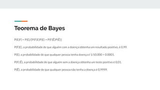 Teorema de Bayes
P(E|F) = P(E)/[P(F|E)P(E) + P(F|Ẽ)P(Ẽ)]
P(F|E), a probabilidade de que alguém com a doença obtenha um resultado positivo, é 0,99.
P(E), a probabilidade de que qualquer pessoa tenha doença é 1/10.000 = 0.0001.
P(F| Ẽ), a probabilidade de que alguém sem a doença obtenha um teste positivo é 0,01.
P(Ẽ), a probabilidade de que qualquer pessoa não tenha a doença é 0,9999.
 