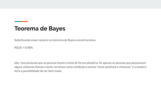 Teorema de Bayes
Substituindo esses número no teorema de Bayes encontraremos,
P(E|F) = 0,98%
obs.: Isso presume que as pessoas fazem o teste de forma aleatória. Se apenas as pessoas que possuíssem
alguns sintomas ﬁzesse o teste, teríamos como condição o evento “teste positivos e sintomas” e o número
teria a possibilidade de ser bem maior.
 