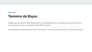 Teorema de Bayes
Imagine que uma determinada doença afeta 1 a cada 10.000 pessoas. E imagine que haja um teste para
essa doença que mostra o resultado correto 99% das vezes.
O que signiﬁca um teste positivo? vamos usar F para o “seu teste é positivo” e E para “você tem a doença”.
 
