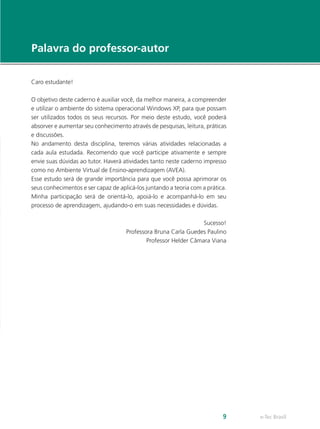 e-Tec Brasil9
Palavra do professor-autor
Caro estudante!
O objetivo deste caderno é auxiliar você, da melhor maneira, a compreender
e utilizar o ambiente do sistema operacional Windows XP, para que possam
ser utilizados todos os seus recursos. Por meio deste estudo, você poderá
absorver e aumentar seu conhecimento através de pesquisas, leitura, práticas
e discussões.
No andamento desta disciplina, teremos várias atividades relacionadas a
cada aula estudada. Recomendo que você participe ativamente e sempre
envie suas dúvidas ao tutor. Haverá atividades tanto neste caderno impresso
como no Ambiente Virtual de Ensino-aprendizagem (AVEA).
Esse estudo será de grande importância para que você possa aprimorar os
seus conhecimentos e ser capaz de aplicá-los juntando a teoria com a prática.
Minha participação será de orientá-lo, apoiá-lo e acompanhá-lo em seu
processo de aprendizagem, ajudando-o em suas necessidades e dúvidas.
Sucesso!
Professora Bruna Carla Guedes Paulino
Professor Helder Câmara Viana
 