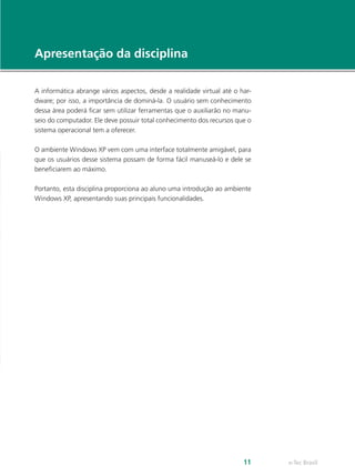 e-Tec Brasil11
Apresentação da disciplina
A informática abrange vários aspectos, desde a realidade virtual até o har-
dware; por isso, a importância de dominá-la. O usuário sem conhecimento
dessa área poderá ficar sem utilizar ferramentas que o auxiliarão no manu-
seio do computador. Ele deve possuir total conhecimento dos recursos que o
sistema operacional tem a oferecer.
O ambiente Windows XP vem com uma interface totalmente amigável, para
que os usuários desse sistema possam de forma fácil manuseá-lo e dele se
beneficiarem ao máximo.
Portanto, esta disciplina proporciona ao aluno uma introdução ao ambiente
Windows XP, apresentando suas principais funcionalidades.
 