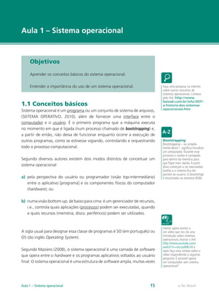 e-Tec Brasil
Aula 1 – Sistema operacional
Objetivos
Aprender os conceitos básicos do sistema operacional.
Entender a importância do uso de um sistema operacional.
1.1 Conceitos básicos
Sistema operacional é um programa ou um conjunto de sistema de arquivos,
(SISTEMA OPERATIVO, 2010), além de fornecer uma interface entre o
computador e o usuário. É o primeiro programa que a máquina executa
no momento em que é ligada (num processo chamado de bootstrapping) e,
a partir de então, não deixa de funcionar enquanto ocorre a execução de
outros programas, como se estivesse vigiando, controlando e orquestrando
todo o processo computacional.
Segundo diversos autores existem dois modos distintos de conceituar um
sistema operacional:
a)	 pela perspectiva do usuário ou programador (visão top-intermediário)
entre o aplicativo [programa] e os componentes físicos do computador
(hardware); ou
b)	 numa visão bottom-up, de baixo para cima: é um gerenciador de recursos,
i.e., controla quais aplicações (processos) podem ser executadas, quando
e quais recursos (memória, disco, periféricos) podem ser utilizados.
A sigla usual para designar essa classe de programas é SO (em português) ou
OS (do inglês Operating System).
Segundo Maziero (2008), o sistema operacional é uma camada de software
que opera entre o hardware e os programas aplicativos voltados ao usuário
ﬁnal. O sistema operacional é uma estrutura de software ampla, muitas vezes
Faça uma pesquisa na internet
sobre outros conceitos de
sistemas operacionais. Comece
pelo link: http://www.
baixaki.com.br/info/2031-
a-historia-dos-sistemas-
operacionais.htm
Bootstrapping
Bootstrapping – ou simples-
mente Boot – significa inicializar
um computador. Durante esse
processo o núcleo é carregado
para dentro da memória para
que fique mais rápido.A partir
disso começam a ser executadas
tarefas e o sistema fica dis-
ponível ao usuário. O bootstrap
é encontrado na memória ROM.
Vamos agora assistir a
um vídeo que nos dá uma
introdução sobre sistemas
operacionais.Acesse o link:
http://www.youtube.com/
watch?v=coLcodXBcTA e
após faça uma síntese sobre o
vídeo respondendo à seguinte
pergunta: É possível operar
um computador sem sistema
operacional?
e-Tec BrasilAula 1 – Sistema operacional 15
 