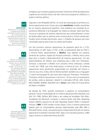 complexa, que incorpora aspectos de baixo nível (como drives de dispositivos
e gerência de memória física) e de alto nível (como programas utilitários e a
própria interface gráﬁca).
Segundo o site Wikipédia (2010), no início da computação os primeiros sis-
temas operacionais eram únicos, pois cada mainframe vendido necessitava
de um sistema operacional específico. Esse problema era resultado de ar-
quiteturas diferentes e da linguagem de máquina utilizada. Após essa fase,
iniciou-se a pesquisa de sistemas operacionais que automatizassem a troca
de tarefas (jobs), pois os sistemas eram monousuários e tinham cartões per-
furados como entrada (eliminando, assim, o trabalho de pessoas que eram
contratadas apenas para trocar os cartões perfurados).
Um dos primeiros sistemas operacionais de propósito geral foi o CTSS,
desenvolvido no MIT. Após o CTSS, o MIT, os laboratórios Bell da AT&T e
a General Eletric desenvolveram o Multics, cujo objetivo era suportar
centenas de usuários. Apesar do fracasso comercial, o Multics serviu como
base para o estudo e desenvolvimento de sistemas operacionais. Um dos
desenvolvedores do Multics, que trabalhava para a Bell, Ken Thompson,
começou a reescrever o Multics num conceito menos ambicioso, criando
o Unics (em 1969), que mais tarde passou a chamar-se Unix. Os sistemas
operacionais eram geralmente programados em assembly, até mesmo o
Unix em seu início. Então, Dennis Ritchie (também da Bell) criou a linguagem
C a partir da linguagem B, que havia sido criada por Thompson. Finalmente,
Thompson e Ritchie reescreveram o Unix em C. O Unix criou um ecossistema
de versões, onde se destacam: System V e derivados (HP-UX, AIX); família
BSD (FreeBSD, NetBSD, OpenBSD, etc.), Linux e até o Mac OS X (que deriva
do Mach e FreeBSD).
Na década de 1970, quando começaram a aparecer os computadores
pessoais, houve a necessidade de um sistema operacional de utilização mais
fácil. Em 1980, William (Bill) Gates e seu colega de faculdade, Paul Allen,
fundadores da Microsoft, compram o sistema Quick and Dirty Operating
System (QDOS), batizam-no de Disk Operating System (DOS) e venderam
licenças à IBM. O DOS vendeu muitas cópias, como o sistema operacional
padrão para os computadores pessoais desenvolvidos pela IBM. IBM e
Microsoft fariam, ainda, uma parceria para o desenvolvimento de um sistema
operacional multitarefa chamado OS/2. Após o fim da breve parceria, a IBM
seguiu sozinha no desenvolvimento do OS/2.
MAINFRAME
Mainframe é um computador
de grande porte, dedicado
normalmente ao processamento
de um volume grande de
informações. Os mainframes são
capazes de oferecer serviços de
processamento a milhares de
usuários através de milhares
de terminais conectados
diretamente ou através de uma
rede.
MULTICS
Multics ou Multiplexed
Information and Computing
Service, era um conceito
muito adiante do seu
tempo – ou do nosso – e
foi o primeiro sistema
operacional de tempo
compartilhado (Compatible
Time-Sharing System _
CTSS). Criado em 1964,
quando seu projeto teve
ínício, a última instalação
operacional do Multics foi
desligada apenas em 31 de
outubro do de 2000.
IBM
International Business
Machines (IBM) é uma
empresa estadunidense
voltada para a área de
informática
Introdução ao Ambiente Windowse-Tec Brasil 16
 