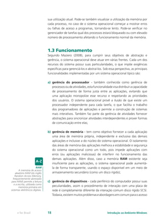 sua utilização atual. Pode-se também visualizar a utilização da memória por
cada processo, no caso de o sistema operacional começar a mostrar erros
ou falhas de acesso a programas, tornando-se lento. Pode-se verificar no
gerenciador de tarefas qual dos processos estará bloqueado ou com elevado
número de processamento afetando o funcionamento normal da memória.
1.3 Funcionamento
Segundo Maziero (2008), para cumprir seus objetivos de abstração e
gerência, o sistema operacional deve atuar em várias frentes. Cada um dos
recursos do sistema possui suas particularidades, o que impõe exigências
especíﬁcas para gerenciá-los e abstraí-los. Sob essa perspectiva, as principais
funcionalidades implementadas por um sistema operacional típico são:
a)	 gerência do processador - também conhecida como gerência de
processos ou de atividades, esta funcionalidade visa distribuir a capacidade
de processamento de forma justa entre as aplicações, evitando que
uma aplicação monopolize esse recurso e respeitando as prioridades
dos usuários. O sistema operacional provê a ilusão de que existe um
processador independente para cada tarefa, o que facilita o trabalho
dos programadores de aplicações e permite a construção de sistemas
mais interativos. Também faz parte da gerência de atividades fornecer
abstrações para sincronizar atividades interdependentes e prover formas
de comunicação entre elas;
b)	 gerência de memória - tem como objetivo fornecer a cada aplicação
uma área de memória própria, independente e exclusiva das demais
aplicações e inclusive a do núcleo do sistema operacional. O isolamento
das áreas de memória das aplicações melhora a estabilidade e segurança
do sistema operacional como um todo, pois impede aplicações com
erros (ou aplicações maliciosas) de interferir no funcionamento das
demais aplicações. Além disso, caso a memória RAM existente seja
insuﬁciente para as aplicações, o sistema operacional pode aumentá-
la de forma transparente, usando o espaço disponível em um meio de
armazenamento secundário (como um disco rígido);
c)	 gerência de dispositivos - cada periférico do computador possui suas
peculiaridades, assim o procedimento de interação com uma placa de
rede é completamente diferente da interação comum disco rígido SCSI.
Todavia, existem muitos problemas e abordagens em comum para o acesso
RAM
A memória de acesso
aleatório RAM (do inglês
Random Access Memory,
frequentemente abreviado
para RAM) permite a leitura
e a escrita, utilizada como
memória primária em
sistemas eletrônicos digitais.
Introdução ao Ambiente Windowse-Tec Brasil 18
 