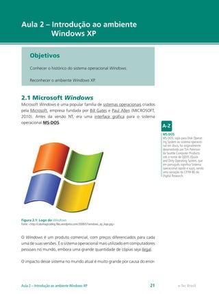e-Tec Brasil
Aula 2 – Introdução ao ambiente
Windows XP
Objetivos
Conhecer o histórico do sistema operacional Windows.
Reconhecer o ambiente Windows XP.
2.1 Microsoft Windows
Microsoft Windows é uma popular família de sistemas operacionais criados
pela Microsoft, empresa fundada por Bill Gates e Paul Allen (MICROSOFT,
2010). Antes da versão NT, era uma interface gráfica para o sistema
operacional MS-DOS.
Figura 2.1: Logo do Windows
Fonte: <http://cubomagicoblog.files.wordpress.com/2008/07/windows_xp_logo.jpg>
O Windows é um produto comercial, com preços diferenciados para cada
uma de suas versões. É o sistema operacional mais utilizado em computadores
pessoais no mundo, embora uma grande quantidade de cópias seja ilegal.
O impacto desse sistema no mundo atual é muito grande por causa do enor-
MS-DOS
MS-DOS: sigla para Disk Operat-
ing System ou sistema operacio-
nal em disco, foi originalmente
desenvolvido por Tim Paterson
da Seattle Computer Products
sob o nome de QDOS (Quick
and Dirty Operating System, que
em português significa Sistema
operacional rápido e sujo), sendo
uma variação do CP/M-80 da
Digital Research.
e-Tec BrasilAula 2 – Introdução ao ambiente Windows XP 21
 