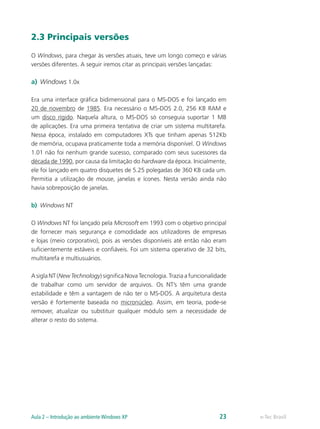 2.3 Principais versões
O Windows, para chegar às versões atuais, teve um longo começo e várias
versões diferentes. A seguir iremos citar as principais versões lançadas:
a)	 Windows 1.0x
Era uma interface gráfica bidimensional para o MS-DOS e foi lançado em
20 de novembro de 1985. Era necessário o MS-DOS 2.0, 256 KB RAM e
um disco rígido. Naquela altura, o MS-DOS só conseguia suportar 1 MB
de aplicações. Era uma primeira tentativa de criar um sistema multitarefa.
Nessa época, instalado em computadores XTs que tinham apenas 512Kb
de memória, ocupava praticamente toda a memória disponível. O Windows
1.01 não foi nenhum grande sucesso, comparado com seus sucessores da
década de 1990, por causa da limitação do hardware da época. Inicialmente,
ele foi lançado em quatro disquetes de 5.25 polegadas de 360 KB cada um.
Permitia a utilização de mouse, janelas e ícones. Nesta versão ainda não
havia sobreposição de janelas.
b)	 Windows NT
O Windows NT foi lançado pela Microsoft em 1993 com o objetivo principal
de fornecer mais segurança e comodidade aos utilizadores de empresas
e lojas (meio corporativo), pois as versões disponíveis até então não eram
suficientemente estáveis e confiáveis. Foi um sistema operativo de 32 bits,
multitarefa e multiusuários.
A sigla NT (New Technology) significa Nova Tecnologia. Trazia a funcionalidade
de trabalhar como um servidor de arquivos. Os NT’s têm uma grande
estabilidade e têm a vantagem de não ter o MS-DOS. A arquitetura desta
versão é fortemente baseada no micronúcleo. Assim, em teoria, pode-se
remover, atualizar ou substituir qualquer módulo sem a necessidade de
alterar o resto do sistema.
e-Tec BrasilAula 2 – Introdução ao ambiente Windows XP 23
 