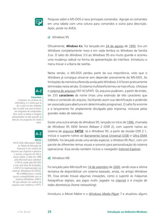 Pesquise sobre o MS-DOS e seus principais comandos. Agrupe os comandos
em uma tabela com uma coluna para comandos e outra para descrição.
Após, poste no AVEA.
c)	 Windows 95
Oficialmente, Windows 4.x. Foi lançado em 24 de agosto de 1995. Era um
Windows completamente novo e em nada lembra os Windows da família
3.xx. O salto do Windows 3.0 ao Windows 95 era muito grande e ocorreu
uma mudança radical na forma da apresentação da interface. Introduziu o
menu Iniciar e a Barra de tarefas.
Nesta versão, o MS-DOS perdeu parte da sua importância, visto que o
Windows já consegue ativar-se sem depender previamente do MS-DOS. As
limitações da memória oferecida ainda pelo Windows 3.0 foram praticamente
eliminadas nesta versão. O sistema multitarefa tornou-se mais eficaz. Utilizava
o sistema de arquivos FAT-16 (VFAT). Os arquivos puderam, a partir de então,
ter 255 caracteres de nome (mais uma extensão de três caracteres que
indica o conteúdo do arquivo, facilitando assim sua identificação e podendo
ser associado para abertura em determinados programas). O salto foi enorme
e o lançamento foi amplamente divulgado pela imprensa, inclusive pelas
grandes redes de televisão.
Existe uma outra versão do Windows 95, lançada no início de 1996, chamada
de Windows 95 OEM Service Release 2 (OSR 2), com suporte nativo ao
sistema de arquivos FAT32. Já o Windows 95, a partir da revisão OSR 2.1,
incluía o suporte nativo ao Barramento Serial Universal (USB) e Ultra DMA
(UDMA). Foi lançada ainda uma versão especial, o Windows 95 Plus!, com um
pacote de diferentes temas visuais e sonoros para personalização do sistema
operacional. Essa versão também incluía o navegador Internet Explorer.
d)	 Windows ME
Foi lançado pela Microsoft em 14 de setembro de 2000, sendo essa a última
tentativa de disponibilizar um sistema baseado, ainda, no antigo Windows
95. Essa versão trouxe algumas inovações, como o suporte às máquinas
fotográficas digitais, aos jogos multi- jogador na internet e à criação de
redes domésticas (home networking).
Introduziu o Movie Maker e o Windows Media Player 7 e atualizou alguns
Caractere
Caractere: no contexto da
informática, é o nome que se
dá a cada um dos símbolos
que se pode usar para produzir
um programa de computador,
bem como os textos e imagens
apresentados na tela quando se
executa um programa em modo
texto.
FAT32
FAT32 (File Allocation Table
ou Tabela de Alocação de
Arquivos) é um sistema de
arquivos que organiza e gerencia
o acesso a arquivos em HDs e
outras mídias. Criado em 1996
pela Microsoft para substituir
o FAT16 usado pelo MS-DOS
e com uma série de limitações,
o FAT32 foi implementado nos
sistemas Windows 95 (OSR2),
98 e Millennium, e ainda
possui compatibilidade com os
sistemas Windows 2000 e
XP, que utilizam um sistema de
arquivos mais moderno, o NTFS.
Introdução ao Ambiente Windowse-Tec Brasil 24
 