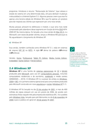 programas. Introduzia o recurso “Restauração de Sistema” (que salvava o
estado do sistema em uma determinada data, útil para desfazer mudanças
malsucedidas) e o Internet Explorer 5.5. Algumas pessoas creem que esse foi
apenas uma terceira edição do Windows 98 e que foi apenas um produto
para dar resposta aos clientes que esperavam por uma nova versão.
Muitas pessoas achavam-no defeituoso e instável, o que seria mais tarde
comprovado pelo abandono desse segmento em função da linha OS/2-NT4-
2000-XP. Na mesma época, foi lançada uma nova versão do Mac OS X, e a
Microsoft, com receio de perder clientes, lançou o Windows ME para que os
fãs aguardassem o lançamento do Windows XP.
e)	 Windows XP
Essa versão, também conhecida como Windows NT 5.1, roda em sistemas
de arquivo FAT 32 ou NTFS. A sigla XP deriva da palavra eXPerience
(eXPeriência).
Versões: Home, Professional, Tablet PC Edition, Media Center Edition,
Embedded, Starter Edition e 64-bit Edition.
2.4 Windows XP
Windows XP é uma família de sistemas operacionais de 32 e 64-bits
produzido pela Microsoft, para uso em computadores pessoais, incluindo
computadores residenciais e de escritórios, notebooks e media centers
(WINDOWS..., 2010). O Windows XP é o sucessor de ambos os Windows,
2000 e ME, e é o primeiro sistema operacional para consumidores produzido
pela Microsoft construído em nova arquitetura e núcleo (Windows NT 5.1).
O Windows XP foi lançado no dia 25 de outubro de 2001, e mais de 400
milhões de cópias estavam em uso em janeiro de 2006, de acordo com
estimativas feitas naquele mês pela empresa de estatísticas IDC. Foi sucedido
pelo Windows Vista, lançado para pré-fabricantes no dia 8 de novembro de
2006 e para o público em geral em 30 de Janeiro de 2007.
Pesquise sobre as diferentes
versões do Windows. Encontre
as particularidades de cada
versão e poste no AVEA. Comece
sua pesquisa no link: http://
www.baboo.com.br/conteudo/
modelos/Galeria-Conheca-
todas-as-versoes-do-Windows_
a33490_z0.aspx
e-Tec BrasilAula 2 – Introdução ao ambiente Windows XP 25
 