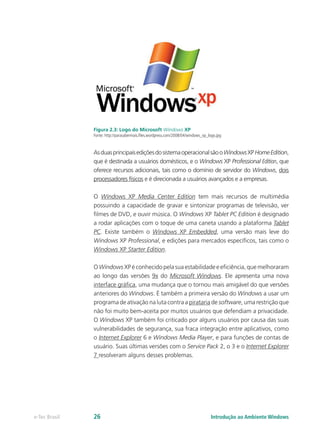 Figura 2.3: Logo do Microsoft Windows XP
Fonte: http://parasabermais.files.wordpress.com/2008/04/windows_xp_logo.jpg
AsduasprincipaisediçõesdosistemaoperacionalsãooWindowsXPHomeEdition,
que é destinada a usuários domésticos, e o Windows XP Professional Edition, que
oferece recursos adicionais, tais como o domínio de servidor do Windows, dois
processadores físicos e é direcionada a usuários avançados e a empresas.
O Windows XP Media Center Edition tem mais recursos de multimédia
possuindo a capacidade de gravar e sintonizar programas de televisão, ver
filmes de DVD, e ouvir música. O Windows XP Tablet PC Edition é designado
a rodar aplicações com o toque de uma caneta usando a plataforma Tablet
PC. Existe também o Windows XP Embedded, uma versão mais leve do
Windows XP Professional, e edições para mercados específicos, tais como o
Windows XP Starter Edition.
O Windows XP é conhecido pela sua estabilidade e eficiência, que melhoraram
ao longo das versões 9x do Microsoft Windows. Ele apresenta uma nova
interface gráfica, uma mudança que o tornou mais amigável do que versões
anteriores do Windows. É também a primeira versão do Windows a usar um
programa de ativação na luta contra a pirataria de software, uma restrição que
não foi muito bem-aceita por muitos usuários que defendiam a privacidade.
O Windows XP também foi criticado por alguns usuários por causa das suas
vulnerabilidades de segurança, sua fraca integração entre aplicativos, como
o Internet Explorer 6 e Windows Media Player, e para funções de contas de
usuário. Suas últimas versões com o Service Pack 2, o 3 e o Internet Explorer
7 resolveram alguns desses problemas.
Introdução ao Ambiente Windowse-Tec Brasil 26
 