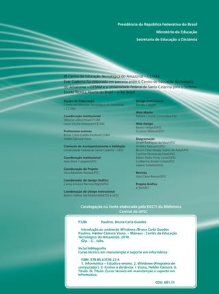 IO GRANDE
DO SUL
NSTITUTO
FEDERAL
Presidência da República Federativa do Brasil
Ministério da Educação
Secretaria de Educação a Distância
Equipe de Elaboração
Centro de Educação Tecnológica do Amazonas
– CETAM
Coordenação Institucional
Adriana Lisboa Rosa/CETAM
Laura Vicuña Velasquez/CETAM
Professores-autores
Bruna Carla Guedes Paulino/CETAM
Helder Câmara Viana
Comissão de Acompanhamento e Validação
Universidade Federal de Santa Catarina – UFSC
Coordenação Institucional
Araci Hack Catapan/UFSC
Coordenação do Projeto
Silvia Modesto Nassar/UFSC
Coordenador de Design Gráfico
Carlos Antonio Ramirez Righi/UFSC
Coordenação de Design Instrucional
Beatriz Helena Dal Molin/UNIOESTE e UFSC
Design Instrucional
Renato Cislaghi
Web Master
Rafaela Lunardi Comarella/UFSC
Web Design
Beatriz Wilges/UFSC
Gustavo Mateus/UFSC
Diagramação
André Rodrigues da Silva/UFSC
Andréia Takeuchi/UFSC
Bruno César Borges Soares de Ávila/UFSC
Caroline Ferreira da Silva/UFSC
Edison Patto Pinho Junior/UFSC
Guilherme Ataide Costa/UFSC
Juliana Tonietto/UFSC
Revisão
Júlio César Ramos/UFSC
Projeto Gráfico
e-Tec/MEC
Catalogação na fonte elaborada pela DECTI da Biblioteca
Central da UFSC
© Centro de Educação Tecnológica do Amazonas – CETAM
Este Caderno foi elaborado em parceria entre o Centro de Educação Tecnológica
do Amazonas – CETAM e a Universidade Federal de Santa Catarina para o Sistema
Escola Técnica Aberta do Brasil – e-Tec Brasil.
P328i 	 Paulino, Bruna Carla Guedes
Introdução ao ambiente Windows /Bruna Carla Guedes
Paulino, Helder Câmara Viana. – Manaus : Centro de Educação
Tecnológica do Amazonas, 2010.
62p. : il. , tabs.
Inclui bibliografia
Curso técnico em manutenção e suporte em informática	
ISBN: 978-85-63576-22-4
1. Informática – Estudo e ensino. 2. Windows (Programa de
computador). 3. Ensino a distância. I. Viana, Helder Câmara. II.
Título. III. Título: Curso técnico em manutenção e suporte em
Informática.
						
						CDU: 681.31
 