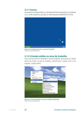3.1.1 Ícones
Sãopequenossímbolosgráficos,usadosgeralmentepararepresentarumsoftware
ou um atalho específico, aplicação ou diretório/pastas (WINDOWS XP, 2010).
Figura 3.2: Exemplo de ícone na área de trabalho
Fonte: Print Screen Windows XP
3.1.2 Criando atalho na área de trabalho
Para criarmos atalho no desktop ou área de trabalho, pressionamos o botão
direito do mouse na área de trabalho, selecionamos a opção novo e, em
seguida, a opção atalho.
Figura 3.3: Criando atalho na área de trabalho (Desktop)
Fonte: Print Screen Windows XP
Introdução ao Ambiente Windowse-Tec Brasil 30
 