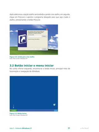 Após selecionar a opção atalho será exibida a janela criar atalho; em seguida,
clique em Procurar e aponte o programa desejado para que seja criado o
atalho, pressionando o botão Procurar.
Figura 3.4: Janela para criar atalho
Fonte: Print Screen Windows XP
3.2 Botão iniciar e menu iniciar
No canto inferior esquerdo, encontra-se o botão Iniciar, principal meio de
locomoção e navegação do Windows.
Figura 3.5: Botão Iniciar
Fonte: Print Screen Windows XP
e-Tec BrasilAula 3 – Ambiente Windows XP 31
 