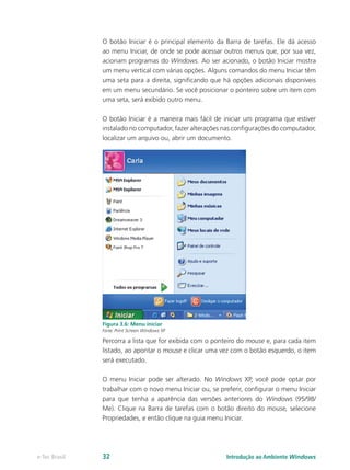 O botão Iniciar é o principal elemento da Barra de tarefas. Ele dá acesso
ao menu Iniciar, de onde se pode acessar outros menus que, por sua vez,
acionam programas do Windows. Ao ser acionado, o botão Iniciar mostra
um menu vertical com várias opções. Alguns comandos do menu Iniciar têm
uma seta para a direita, significando que há opções adicionais disponíveis
em um menu secundário. Se você posicionar o ponteiro sobre um item com
uma seta, será exibido outro menu.
O botão Iniciar é a maneira mais fácil de iniciar um programa que estiver
instalado no computador, fazer alterações nas configurações do computador,
localizar um arquivo ou, abrir um documento.
Figura 3.6: Menu iniciar
Fonte: Print Screen Windows XP
Percorra a lista que for exibida com o ponteiro do mouse e, para cada item
listado, ao apontar o mouse e clicar uma vez com o botão esquerdo, o item
será executado.
O menu Iniciar pode ser alterado. No Windows XP, você pode optar por
trabalhar com o novo menu Iniciar ou, se preferir, configurar o menu Iniciar
para que tenha a aparência das versões anteriores do Windows (95/98/
Me). Clique na Barra de tarefas com o botão direito do mouse, selecione
Propriedades, e então clique na guia menu Iniciar.
Introdução ao Ambiente Windowse-Tec Brasil 32
 