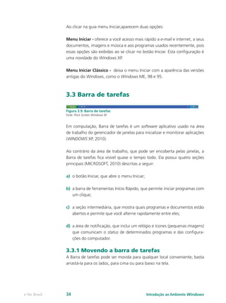 Ao clicar na guia menu Iniciar,aparecem duas opções:
Menu Iniciar - oferece a você acesso mais rápido a e-mail e internet, a seus
documentos, imagens e música e aos programas usados recentemente, pois
essas opções são exibidas ao se clicar no botão Iniciar. Esta configuração é
uma novidade do Windows XP.
Menu Iniciar Clássico - deixa o menu Iniciar com a aparência das versões
antigas do Windows, como o Windows ME, 98 e 95.
3.3 Barra de tarefas
Figura 3.9: Barra de tarefas
Fonte: Print Screen Windows XP
Em computação, Barra de tarefas é um software aplicativo usado na área
de trabalho do gerenciador de janelas para inicializar e monitorar aplicações
(WINDOWS XP, 2010).
Ao contrário da área de trabalho, que pode ser encoberta pelas janelas, a
Barra de tarefas fica visível quase o tempo todo. Ela possui quatro seções
principais (MICROSOFT, 2010) descritas a seguir:
a)	 o botão Iniciar, que abre o menu Iniciar;
b)	 a barra de ferramentas Início Rápido, que permite iniciar programas com
um clique;
c)	 a seção intermediária, que mostra quais programas e documentos estão
abertos e permite que você alterne rapidamente entre eles;
d)	 a área de notificação, que inclui um relógio e ícones (pequenas imagens)
que comunicam o status de determinados programas e das configura-
ções do computador.
3.3.1 Movendo a barra de tarefas
A Barra de tarefas pode ser movida para qualquer local conveniente; basta
arrastá-la para os lados, para cima ou para baixo na tela.
Introdução ao Ambiente Windowse-Tec Brasil 34
 