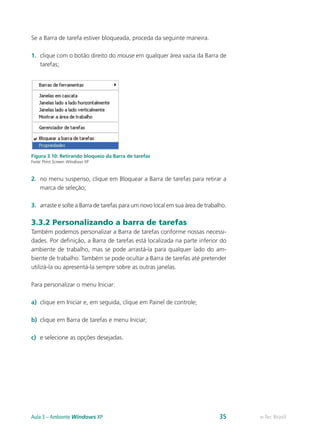 Se a Barra de tarefa estiver bloqueada, proceda da seguinte maneira.
1.	 clique com o botão direito do mouse em qualquer área vazia da Barra de
tarefas;
Figura 3.10: Retirando bloqueio da Barra de tarefas
Fonte: Print Screen Windows XP
2.	 no menu suspenso, clique em Bloquear a Barra de tarefas para retirar a
marca de seleção;
3.	 arraste e solte a Barra de tarefas para um novo local em sua área de trabalho.
3.3.2 Personalizando a barra de tarefas
Também podemos personalizar a Barra de tarefas conforme nossas necessi-
dades. Por definição, a Barra de tarefas está localizada na parte inferior do
ambiente de trabalho, mas se pode arrastá-la para qualquer lado do am-
biente de trabalho. Também se pode ocultar a Barra de tarefas até pretender
utilizá-la ou apresentá-la sempre sobre as outras janelas.
Para personalizar o menu Iniciar:
a)	 clique em Iniciar e, em seguida, clique em Painel de controle;
b)	 clique em Barra de tarefas e menu Iniciar;
c)	 e selecione as opções desejadas.
e-Tec BrasilAula 3 – Ambiente Windows XP 35
 