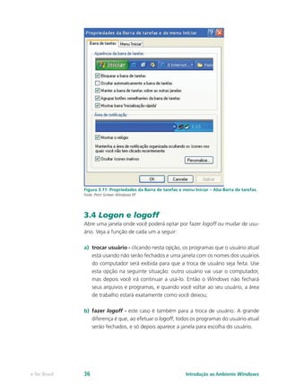 Figura 3.11: Propriedades da Barra de tarefas e menu Iniciar – Aba Barra de tarefas.
Fonte: Print Screen Windows XP
3.4 Logon e logoff
Abre uma janela onde você poderá optar por fazer logoff ou mudar de usu-
ário. Veja a função de cada um a seguir:
a)	 trocar usuário - clicando nesta opção, os programas que o usuário atual
está usando não serão fechados e uma janela com os nomes dos usuários
do computador será exibida para que a troca de usuário seja feita. Use
esta opção na seguinte situação: outro usuário vai usar o computador,
mas depois você irá continuar a usá-lo. Então o Windows não fechará
seus arquivos e programas, e quando você voltar ao seu usuário, a área
de trabalho estará exatamente como você deixou;
b)	 fazer logoff - este caso é também para a troca de usuário. A grande
diferença é que, ao efetuar o logoff, todos os programas do usuário atual
serão fechados, e só depois aparece a janela para escolha do usuário.
Introdução ao Ambiente Windowse-Tec Brasil 36
 