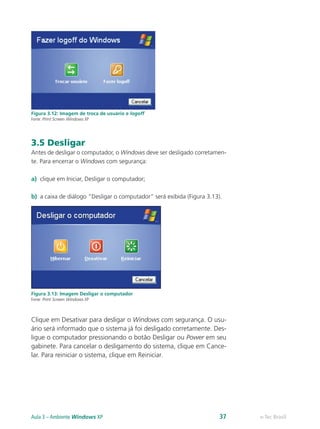 Figura 3.12: Imagem de troca de usuário e logoff
Fonte: Print Screen Windows XP
3.5 Desligar
Antes de desligar o computador, o Windows deve ser desligado corretamen-
te. Para encerrar o Windows com segurança:
a)	 clique em Iniciar, Desligar o computador;
b)	 a caixa de diálogo “Desligar o computador” será exibida (Figura 3.13).
Figura 3.13: Imagem Desligar o computador
Fonte: Print Screen Windows XP
Clique em Desativar para desligar o Windows com segurança. O usu-
ário será informado que o sistema já foi desligado corretamente. Des-
ligue o computador pressionando o botão Desligar ou Power em seu
gabinete. Para cancelar o desligamento do sistema, clique em Cance-
lar. Para reiniciar o sistema, clique em Reiniciar.
e-Tec BrasilAula 3 – Ambiente Windows XP 37
 