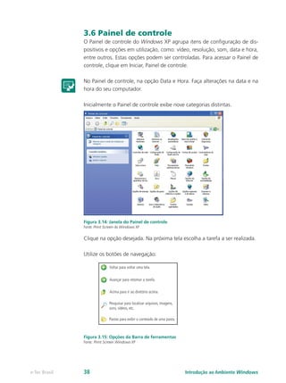 3.6 Painel de controle
O Painel de controle do Windows XP agrupa itens de configuração de dis-
positivos e opções em utilização, como: vídeo, resolução, som, data e hora,
entre outros. Estas opções podem ser controladas. Para acessar o Painel de
controle, clique em Iniciar, Painel de controle.
No Painel de controle, na opção Data e Hora. Faça alterações na data e na
hora do seu computador.
Inicialmente o Painel de controle exibe nove categorias distintas.
Figura 3.14: Janela do Painel de controle
Fonte: Print Screen do Windows XP
Clique na opção desejada. Na próxima tela escolha a tarefa a ser realizada.
Utilize os botões de navegação:
Figura 3.15: Opções da Barra de ferramentas
Fonte: Print Screen Windows XP
Introdução ao Ambiente Windowse-Tec Brasil 38
 