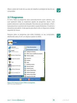 Altere o plano de fundo de sua área de trabalho e proteção de tela do seu
computador.
3.7 Programas
O menu Todos os programas ativa automaticamente outro submenu, no
qual aparecem todas as respectivas opções de programas. Assim, você
poderá selecionar o aplicativo desejado. Para executar, por exemplo, o Paint,
basta posicionar o ponteiro do mouse sobre a opção Acessórios. O submenu
Acessórios será aberto. Então aponte para Paint e dê um clique com o botão
esquerdo do mouse.
Pesquise sobre os programas que estão instalados no seu computador,
detalhando cada um em um arquivo e poste no AVEA.
Figura 3.16: Acesso ao menu Todos os programas
Fonte: Print Screen Windows XP
e-Tec BrasilAula 3 – Ambiente Windows XP 39
 